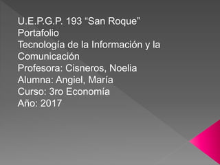 U.E.P.G.P. 193 “San Roque”
Portafolio
Tecnología de la Información y la
Comunicación
Profesora: Cisneros, Noelia
Alumna: Angiel, María
Curso: 3ro Economía
Año: 2017
 
