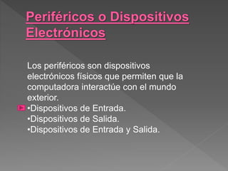 Los periféricos son dispositivos
electrónicos físicos que permiten que la
computadora interactúe con el mundo
exterior.
•Dispositivos de Entrada.
•Dispositivos de Salida.
•Dispositivos de Entrada y Salida.
 