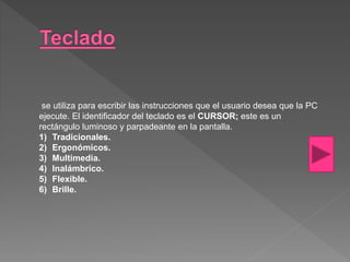 se utiliza para escribir las instrucciones que el usuario desea que la PC
ejecute. El identificador del teclado es el CURSOR; este es un
rectángulo luminoso y parpadeante en la pantalla.
1) Tradicionales.
2) Ergonómicos.
3) Multimedia.
4) Inalámbrico.
5) Flexible.
6) Brille.
 
