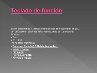 Es un conjunto de 13 teclas entre las que se encuentran el ESC,
tan utilizado en sistemas informáticos, mas de 12 teclas de
función.
Esc.
F1…F12.
TECLADO ESPECIAL.
Supr. (en Español) O Delete (en Ingles).
Inicio o home.
Fin o end.
Re Pág. o Pg Up.
Av Pag o Pg Dn.
 
