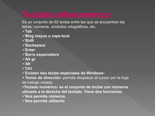 Teclado alfanumérico:
Es un conjunto de 62 teclas entre las que se encuentran las
letras, números, símbolos ortográficos, etc.
Tab
Blog mayus o caps-lock
Shift
Backspace
Enter
Barra espaciadora
Alt gr
Alt
Ctrl
Existen dos teclas especiales de Windows:
 Teclas de dirección: permite desplazar el cursor por la hoja
de trabajo creada.
Teclado numérico: es el conjunto de teclas con números
ubicado a la derecha del teclado. Tiene dos funciones:
Nos permite números.
Nos permite utilizarlo
 