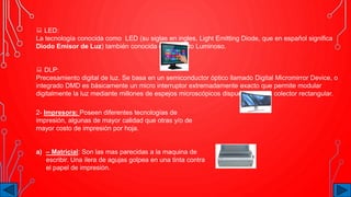  LED:
La tecnología conocida como LED (su siglas en ingles, Light Emitting Diode, que en español significa
Diodo Emisor de Luz) también conocida como Diodo Luminoso.
 DLP:
Precesamiento digital de luz. Se basa en un semiconductor óptico llamado Digital Micromirror Device, o
integrado DMD es básicamente un micro interruptor extremadamente exacto que permite modular
digitalmente la luz mediante millones de espejos microscópicos dispuestos en un colector rectangular.
2- Impresora: Poseen diferentes tecnologías de
impresión, algunas de mayor calidad que otras y/o de
mayor costo de impresión por hoja.
a) – Matricial: Son las mas parecidas a la maquina de
escribir. Una ilera de agujas golpea en una tinta contra
el papel de impresión.
 