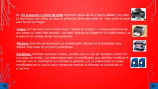 b) - De inyección o choro de tinta: Imprimen textos de muy buena calidad y en color.
La tecnología que utiliza se basa en proyectar diminutas gotas de tinta sobre el papel
para formar la imagen
-Laser: Son las que proporcionan mayor calidad de imagen y, consecuentemente las
que tienen un costo mas elevado. Las laser capturan la imagen en un rodillo interior, se
enspira en el modelo de las fotocopiadoras.
-Plotters: Este tipo de tecnología es ampliamente utilizada en la actualidad para
realizar toda clase de proyecto publicitarios.
-Parlantes: Permiten escuchar música, sonidos para su uso es necesario contar con
una placa de sonido. Los potenciados traen un amplificador que permiten modificar el
volumen con un controlador incorporado al parlante. Los no potenciados no posen
amplificador por lo cual la única manera de cambiar el volumen es a través de un
programa.
 