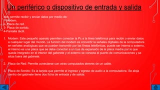 Un periférico o dispositivo de entrada y salida
Nos permite recibir y enviar datos por medio de:
1-Módem.
2- Placa de red.
3- Placa de sonido.
4-Pantalla táctil.
1. Modem: Este pequeño aparato permiten conectar la Pc a la línea telefónica para recibir o enviar datos
a cualquier lugar del mundo. La función del modem es convertir la señales digitales de la computadora
en señales analógicas que se pueden transmitir por las líneas telefónicas, puede ser interna o externo,
el interno es una placa que se debe conectar a un bus de expansión de la placa madre por lo que
queda integrado en el interior del gabinete y el externo se conecta al puerto de comunicaciones y se
sitúa fuera del gabinete.
2. Placa de Red: Permite conectarse con otras computados atreves de un cable.
3. Placa de Sonido: Es la tarjeta que permite el ingreso y egreso de audio a la computadora. Se aloja
dentro del gabinete tiene dos ficha de entrada y de salida.
 