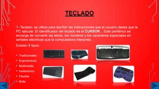 TECLADO
1- Teclado: se utiliza para escribir las instrucciones que el usuario desea que la
PC ejecute. El identificador del teclado es el CURSOR. . Este periférico se
encarga de convertir las letras, los números y los caracteres especiales en
señales eléctricas que la computadora interpreta.
Existen 6 tipos:
• Tradicionales
• Ergonómicos
• Multimedia
• Inalámbrico
• Flexible
• Brille
 