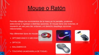 Mouse o Ratón
Permite reflejar los movimientos de la mano en la pantalla, podemos
seleccionar e ingresar a distintas opciones. El mouse tiene dos botones, el
izquierdo se usa para dar ordenes y el derecho despliega opciones
relacionadas.
Hay diferentes tipos de mouse:
 OPTOMECÁNICO O MECÁNICO:
 ÓPTICOS
 INALÁMBRICOS
 TOUCHPAD (ALMOHADILLA DE TOQUE)
 