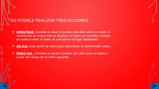 ES POSIBLE REALIZAR TRES ACCIONES:
 ARRASTRAR: Consiste en situar el puntero del ratón sobre un objeto. A
medida que se mueve este se desplaza el objeto por pantalla y cuando
se suelta el ratón el objeto se colocara en el lugar desplazado.
 UN CLIC: Esta acción se utiliza para seleccionar un determinado objeto.
 DOBLE CLIC : Consiste en situar el puntero del ratón sobre el objeto y
pulsar dos veces con el botón izquierdo.
 