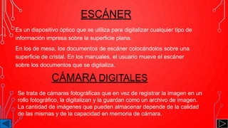 Es un dispositivo óptico que se utiliza para digitalizar cualquier tipo de
información impresa sobre la superficie plana.
En los de mesa, los documentos de escáner colocándolos sobre una
superficie de cristal. En los manuales, el usuario mueve el escáner
sobre los documentos que se digitaliza.
ESCÁNER
CÁMARA DIGITALES
Se trata de cámaras fotográficas que en vez de registrar la imagen en un
rollo fotográfico, la digitalizan y la guardan como un archivo de imagen.
La cantidad de imágenes que pueden almacenar depende de la calidad
de las mismas y de la capacidad en memoria de cámara.
 