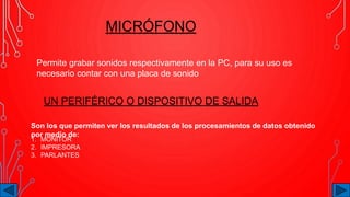 MICRÓFONO
Permite grabar sonidos respectivamente en la PC, para su uso es
necesario contar con una placa de sonido
UN PERIFÉRICO O DISPOSITIVO DE SALIDA
Son los que permiten ver los resultados de los procesamientos de datos obtenido
por medio de:
1. MONITOR
2. IMPRESORA
3. PARLANTES
 