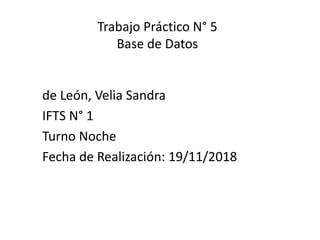 Trabajo Práctico N° 5
Base de Datos
de León, Velia Sandra
IFTS N° 1
Turno Noche
Fecha de Realización: 19/11/2018
 