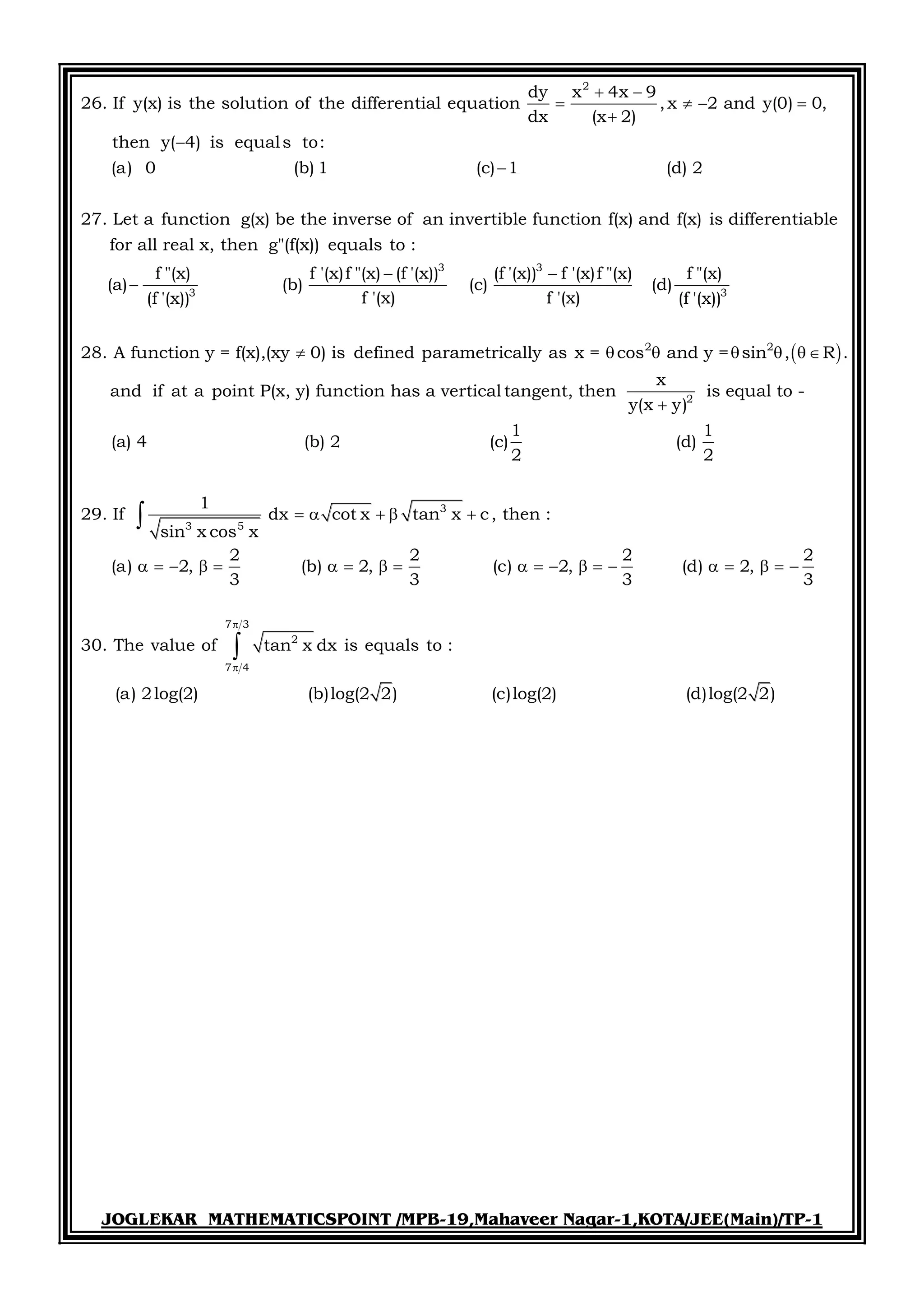 JOGLEKAR MATHEMATICSPOINT /MPB-19,Mahaveer Nagar-1,KOTA/JEE(Main)/TP-1
2
dy x 4x 9
26. If y(x) is the solution of the differential equation ,x 2 and y(0) 0,
dx (x 2)
then y( 4) is equals to:
(a) 0 (b) 1 (c) 1 (d) 2
27. Let a function g(x) be the inverse of an invertible function f(x) and f(x) is differen
 
   



3 3
3 3
tiable
for all real x, then g"(f(x)) equals to :
f "(x) f '(x)f "(x) (f '(x)) (f '(x)) f '(x)f "(x) f "(x)
(a) (b) (c) (d)
f '(x) f '(x)(f '(x)) (f '(x))
28. A function y = f(x),(xy 0) is defined parametrically as x = co
 

   2 2
2
3
3 5
s and y = sin , R .
x
and if at a point P(x, y) function has a vertical tangent, then is equal to -
y(x y)
1 1
(a) 4 (b) 2 (c) (d)
2 2
1
29. If dx cot x tan x c, then :
sin x cos x
2 2 2
(a) 2, (b) 2, (c) 2, (d)
3 3 3
   

    
                

7 3
2
7 4
2
2,
3
30. The value of tan x dx is equals to :
(a) 2log(2) (b)log(2 2) (c)log(2) (d)log(2 2)


  

 