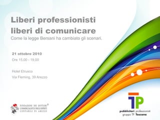Liberi professionisti
liberi di comunicare
Come la legge Bersani ha cambiato gli scenari.


21 ottobre 2010
Ore 15,00 - 19,00


Hotel Etrusco
Via Fleming, 39 Arezzo
 