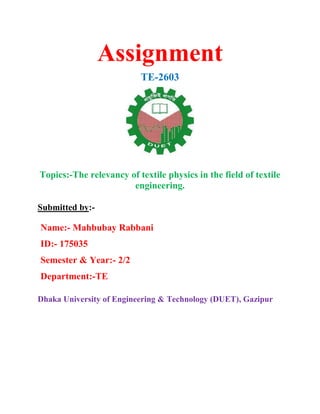 Assignment
TE-2603
Topics:-The relevancy of textile physics in the field of textile
engineering.
Submitted by:-
Name:- Mahbubay Rabbani
ID:- 175035
Semester & Year:- 2/2
Department:-TE
Dhaka University of Engineering & Technology (DUET), Gazipur
 