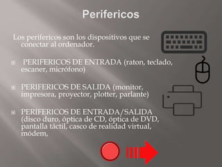 Los perifericos son los dispositivos que se
conectar al ordenador.
 PERIFERICOS DE ENTRADA (raton, teclado,
escaner, micrófono)
 PERIFERICOS DE SALIDA (monitor,
impresora, proyector, plotter, parlante)
 PERIFERICOS DE ENTRADA/SALIDA
(disco duro, óptica de CD, óptica de DVD,
pantalla táctil, casco de realidad virtual,
módem,
 