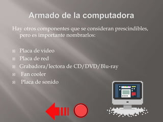 Hay otros componentes que se consideran prescindibles,
pero es importante nombrarlos:
 Placa de video
 Placa de red
 Grabadora/lectora de CD/DVD/Blu-ray
 Fan cooler
 Placa de sonido
 