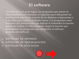 El software es la parte lógica, los programas que ponen en
funcionamiento el ordenador, le capacitan para interpretar las
instrucciones que recibe a través de los distintos componentes y
le facultan para realizar múltiples tareas. Los programas están
formados por instrucciones que indican al ordenador la función
que ha de realizar en cada momento. Según la función que
desempeñan los programas que componen el software,
podemos dividirlo en:
 SOFTWARE DE SISTEMAS
 SOFTWARE DE PROGRAMACION
 SOFTWARE DE APLICACIÓN
 