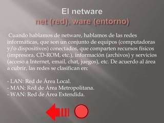 Cuando hablamos de netware, hablamos de las redes
informáticas, que son un conjunto de equipos (computadoras
y/o dispositivos) conectados, que comparten recursos físicos
(impresora, CD-ROM, etc.), información (archivos) y servicios
(acceso a Internet, email, chat, juegos), etc. De acuerdo al área
a cubrir, las redes se clasifican en:
- LAN: Red de Área Local.
- MAN: Red de Área Metropolitana.
- WAN: Red de Área Extendida.
 