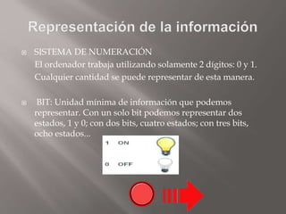  SISTEMA DE NUMERACIÓN
El ordenador trabaja utilizando solamente 2 dígitos: 0 y 1.
Cualquier cantidad se puede representar de esta manera.
 BIT: Unidad mínima de información que podemos
representar. Con un solo bit podemos representar dos
estados, 1 y 0; con dos bits, cuatro estados; con tres bits,
ocho estados...
 