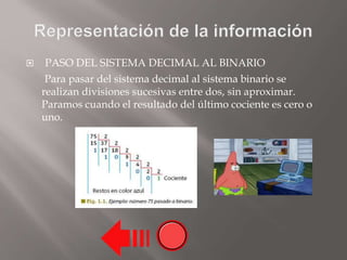  PASO DEL SISTEMA DECIMAL AL BINARIO
Para pasar del sistema decimal al sistema binario se
realizan divisiones sucesivas entre dos, sin aproximar.
Paramos cuando el resultado del último cociente es cero o
uno.
 