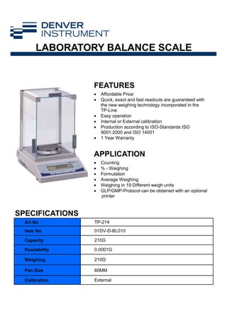 FEATURES
APPLICATION
Art No TP-214
Item No 01DV-D-BL010
Capacity 210G
Readability 0.0001G
Weighing 210G
Pan Size 80MM
Calibration External
• Affordable Price
• Quick, exact and fast readouts are guaranteed with
the new weighing technology incorporated in the
TP-Line
• Easy operation
• Internal or External calibration
• Production according to ISO-Standards ISO
9001:2000 and ISO 14001
• 1 Year Warranty
• Counting
• % - Weighing
• Formulation
• Average Weighing
• Weighing in 19 Different weigh units
• GLP/GMP-Protocol can be obtained with an optional
printer
SPECIFICATIONS
LABORATORY BALANCE SCALE
 