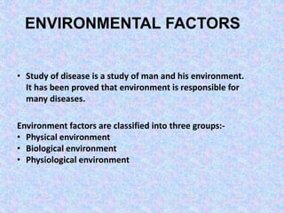 ENVIRONMENTAL FACTORS
• Study of disease is a study of man and his environment.
It has been proved that environment is responsible for
many diseases.
Environment factors are classified into three groups:-
• Physical environment
• Biological environment
• Physiological environment
 