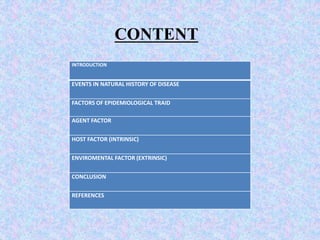 INTRODUCTION
EVENTS IN NATURAL HISTORY OF DISEASE
FACTORS OF EPIDEMIOLOGICAL TRAID
AGENT FACTOR
HOST FACTOR (INTRINSIC)
ENVIROMENTAL FACTOR (EXTRINSIC)
CONCLUSION
REFERENCES
CONTENT
 