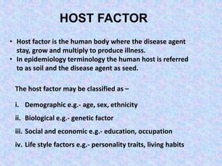 HOST FACTOR
• Host factor is the human body where the disease agent
stay, grow and multiply to produce illness.
• In epidemiology terminology the human host is referred
to as soil and the disease agent as seed.
The host factor may be classified as –
i. Demographic e.g.- age, sex, ethnicity
ii. Biological e.g.- genetic factor
iii. Social and economic e.g.- education, occupation
iv. Life style factors e.g.- personality traits, living habits
 