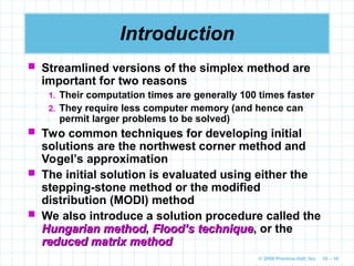 © 2009 Prentice-Hall, Inc. 10 – 10
Introduction
 Streamlined versions of the simplex method are
important for two reasons
1. Their computation times are generally 100 times faster
2. They require less computer memory (and hence can
permit larger problems to be solved)
 Two common techniques for developing initial
solutions are the northwest corner method and
Vogel’s approximation
 The initial solution is evaluated using either the
stepping-stone method or the modified
distribution (MODI) method
 We also introduce a solution procedure called the
Hungarian method
Hungarian method, Flood’s technique
Flood’s technique, or the
reduced matrix method
reduced matrix method
 