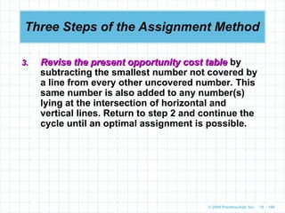 © 2009 Prentice-Hall, Inc. 10 – 100
Three Steps of the Assignment Method
3.
3. Revise the present opportunity cost table
Revise the present opportunity cost table by
subtracting the smallest number not covered by
a line from every other uncovered number. This
same number is also added to any number(s)
lying at the intersection of horizontal and
vertical lines. Return to step 2 and continue the
cycle until an optimal assignment is possible.
 