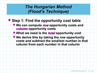 © 2009 Prentice-Hall, Inc. 10 – 102
The Hungarian Method
(Flood’s Technique)
 Step 1: Find the opportunity cost table
 We can compute row
row opportunity costs and
column
column opportunity costs
 What we need is the total
total opportunity cost
 We derive this by taking the row opportunity
costs and subtract the smallest number in that
column from each number in that column
 