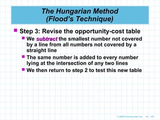 © 2009 Prentice-Hall, Inc. 10 – 107
The Hungarian Method
(Flood’s Technique)
 Step 3: Revise the opportunity-cost table
 We subtract
subtract the smallest number not covered
by a line from all numbers not covered by a
straight line
 The same number is added to every number
lying at the intersection of any two lines
 We then return to step 2 to test this new table
 