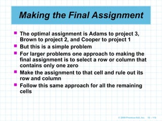 © 2009 Prentice-Hall, Inc. 10 – 110
Making the Final Assignment
 The optimal assignment is Adams to project 3,
Brown to project 2, and Cooper to project 1
 But this is a simple problem
 For larger problems one approach to making the
final assignment is to select a row or column that
contains only one zero
 Make the assignment to that cell and rule out its
row and column
 Follow this same approach for all the remaining
cells
 