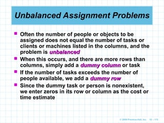 © 2009 Prentice-Hall, Inc. 10 – 115
Unbalanced Assignment Problems
 Often the number of people or objects to be
assigned does not equal the number of tasks or
clients or machines listed in the columns, and the
problem is unbalanced
unbalanced
 When this occurs, and there are more rows than
columns, simply add a dummy column
dummy column or task
 If the number of tasks exceeds the number of
people available, we add a dummy row
dummy row
 Since the dummy task or person is nonexistent,
we enter zeros in its row or column as the cost or
time estimate
 