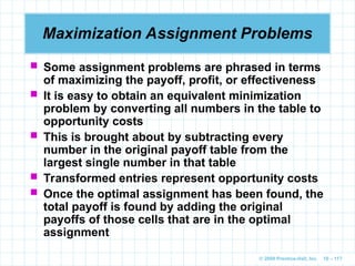 © 2009 Prentice-Hall, Inc. 10 – 117
Maximization Assignment Problems
 Some assignment problems are phrased in terms
of maximizing the payoff, profit, or effectiveness
 It is easy to obtain an equivalent minimization
problem by converting all numbers in the table to
opportunity costs
 This is brought about by subtracting every
number in the original payoff table from the
largest single number in that table
 Transformed entries represent opportunity costs
 Once the optimal assignment has been found, the
total payoff is found by adding the original
payoffs of those cells that are in the optimal
assignment
 