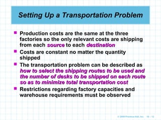 © 2009 Prentice-Hall, Inc. 10 – 12
Setting Up a Transportation Problem
 Production costs are the same at the three
factories so the only relevant costs are shipping
from each source
source to each destination
destination
 Costs are constant no matter the quantity
shipped
 The transportation problem can be described as
how to select the shipping routes to be used and
how to select the shipping routes to be used and
the number of desks to be shipped on each route
the number of desks to be shipped on each route
so as to minimize total transportation cost
so as to minimize total transportation cost
 Restrictions regarding factory capacities and
warehouse requirements must be observed
 