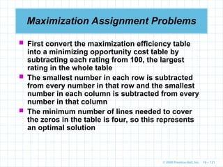 © 2009 Prentice-Hall, Inc. 10 – 121
Maximization Assignment Problems
 First convert the maximization efficiency table
into a minimizing opportunity cost table by
subtracting each rating from 100, the largest
rating in the whole table
 The smallest number in each row is subtracted
from every number in that row and the smallest
number in each column is subtracted from every
number in that column
 The minimum number of lines needed to cover
the zeros in the table is four, so this represents
an optimal solution
 