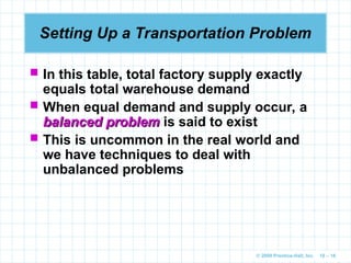 © 2009 Prentice-Hall, Inc. 10 – 16
Setting Up a Transportation Problem
 In this table, total factory supply exactly
equals total warehouse demand
 When equal demand and supply occur, a
balanced problem
balanced problem is said to exist
 This is uncommon in the real world and
we have techniques to deal with
unbalanced problems
 
