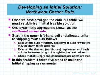 © 2009 Prentice-Hall, Inc. 10 – 17
Developing an Initial Solution:
Northwest Corner Rule
 Once we have arranged the data in a table, we
must establish an initial feasible solution
 One systematic approach is known as the
northwest corner rule
northwest corner rule
 Start in the upper left-hand cell and allocate units
to shipping routes as follows
1. Exhaust the supply (factory capacity) of each row before
moving down to the next row
2. Exhaust the demand (warehouse) requirements of each
column before moving to the right to the next column
3. Check that all supply and demand requirements are met.
 In this problem it takes five steps to make the
initial shipping assignments
 