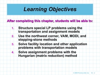 © 2009 Prentice-Hall, Inc. 10 – 2
Learning Objectives
1. Structure special LP problems using the
transportation and assignment models
2. Use the northwest corner, VAM, MODI, and
stepping-stone methods
3. Solve facility location and other application
problems with transportation models
4. Solve assignment problems with the
Hungarian (matrix reduction) method
After completing this chapter, students will be able to:
After completing this chapter, students will be able to:
 