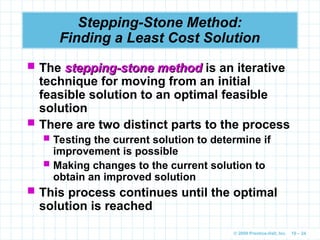 © 2009 Prentice-Hall, Inc. 10 – 24
Stepping-Stone Method:
Finding a Least Cost Solution
 The stepping-stone method
stepping-stone method is an iterative
technique for moving from an initial
feasible solution to an optimal feasible
solution
 There are two distinct parts to the process
 Testing the current solution to determine if
improvement is possible
 Making changes to the current solution to
obtain an improved solution
 This process continues until the optimal
solution is reached
 