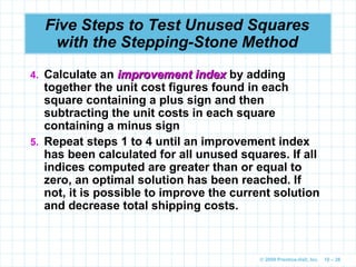© 2009 Prentice-Hall, Inc. 10 – 28
Five Steps to Test Unused Squares
with the Stepping-Stone Method
4. Calculate an improvement index
improvement index by adding
together the unit cost figures found in each
square containing a plus sign and then
subtracting the unit costs in each square
containing a minus sign
5. Repeat steps 1 to 4 until an improvement index
has been calculated for all unused squares. If all
indices computed are greater than or equal to
zero, an optimal solution has been reached. If
not, it is possible to improve the current solution
and decrease total shipping costs.
 