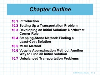 © 2009 Prentice-Hall, Inc. 10 – 3
Chapter Outline
10.1
10.1 Introduction
10.2
10.2 Setting Up a Transportation Problem
10.3
10.3 Developing an Initial Solution: Northwest
Corner Rule
10.4
10.4 Stepping-Stone Method: Finding a
Least-Cost Solution
10.5
10.5 MODI Method
10.6
10.6 Vogel’s Approximation Method: Another
Way to Find an Initial Solution
10.7
10.7 Unbalanced Transportation Problems
 