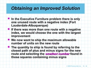 © 2009 Prentice-Hall, Inc. 10 – 38
Obtaining an Improved Solution
 In the Executive Furniture problem there is only
one unused route with a negative index (Fort
Lauderdale-Albuquerque)
 If there was more than one route with a negative
index, we would choose the one with the largest
improvement
 We now want to ship the maximum allowable
number of units on the new route
 The quantity to ship is found by referring to the
closed path of plus and minus signs for the new
route and selecting the smallest number
smallest number found in
those squares containing minus signs
 