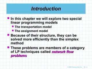 © 2009 Prentice-Hall, Inc. 10 – 5
Introduction
 In this chapter we will explore two special
linear programming models
 The transportation model
 The assignment model
 Because of their structure, they can be
solved more efficiently than the simplex
method
 These problems are members of a category
of LP techniques called network flow
network flow
problems
problems
 
