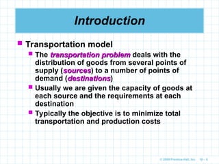 © 2009 Prentice-Hall, Inc. 10 – 6
Introduction
 Transportation model
 The transportation problem
transportation problem deals with the
distribution of goods from several points of
supply (sources
sources) to a number of points of
demand (destinations
destinations)
 Usually we are given the capacity of goods at
each source and the requirements at each
destination
 Typically the objective is to minimize total
transportation and production costs
 
