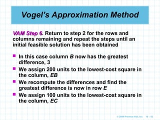 © 2009 Prentice-Hall, Inc. 10 – 63
Vogel’s Approximation Method
VAM Step 6
VAM Step 6. Return to step 2 for the rows and
columns remaining and repeat the steps until an
initial feasible solution has been obtained
 In this case column B now has the greatest
difference, 3
 We assign 200 units to the lowest-cost square in
the column, EB
 We recompute the differences and find the
greatest difference is now in row E
 We assign 100 units to the lowest-cost square in
the column, EC
 