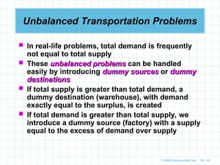 © 2009 Prentice-Hall, Inc. 10 – 67
Unbalanced Transportation Problems
 In real-life problems, total demand is frequently
not equal to total supply
 These unbalanced problems
unbalanced problems can be handled
easily by introducing dummy sources
dummy sources or dummy
dummy
destinations
destinations
 If total supply is greater than total demand, a
dummy destination (warehouse), with demand
exactly equal to the surplus, is created
 If total demand is greater than total supply, we
introduce a dummy source (factory) with a supply
equal to the excess of demand over supply
 