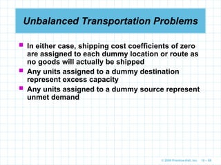 © 2009 Prentice-Hall, Inc. 10 – 68
Unbalanced Transportation Problems
 In either case, shipping cost coefficients of zero
are assigned to each dummy location or route as
no goods will actually be shipped
 Any units assigned to a dummy destination
represent excess capacity
 Any units assigned to a dummy source represent
unmet demand
 