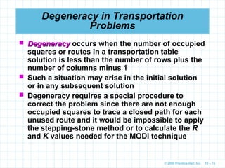© 2009 Prentice-Hall, Inc. 10 – 74
Degeneracy in Transportation
Problems
 Degeneracy
Degeneracy occurs when the number of occupied
squares or routes in a transportation table
solution is less than the number of rows plus the
number of columns minus 1
 Such a situation may arise in the initial solution
or in any subsequent solution
 Degeneracy requires a special procedure to
correct the problem since there are not enough
occupied squares to trace a closed path for each
unused route and it would be impossible to apply
the stepping-stone method or to calculate the R
and K values needed for the MODI technique
 