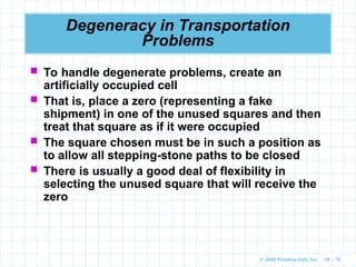 © 2009 Prentice-Hall, Inc. 10 – 75
Degeneracy in Transportation
Problems
 To handle degenerate problems, create an
artificially occupied cell
 That is, place a zero (representing a fake
shipment) in one of the unused squares and then
treat that square as if it were occupied
 The square chosen must be in such a position as
to allow all stepping-stone paths to be closed
 There is usually a good deal of flexibility in
selecting the unused square that will receive the
zero
 